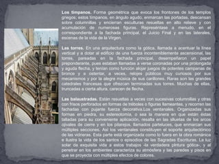 Los tímpanos. Forma geométrica que evoca los frontones de los templos
griegos; estos tímpanos, en ángulo agudo, enmarcan las portadas, descansan
sobre columnillas y encierran esculturas resueltas en alto relieve y con
acumulación de numerosas figuras. Represéntase a menudo, en el
correspondiente a la fachada principal, el Juicio Final y en las laterales,
escenas de la vida de la Virgen.
Las torres. En una arquitectura como la gótica, llamada a acentuar la línea
vertical y a dotar al edificio de una fuerza inconteniblemente ascensional, las
torres, pareadas en la fachada principal, desempeñaron un papel
preponderante, pues estaban llamadas a verse coronadas por una prolongada
y aguda flecha, y tenían como función alojar juegos de potentes campanas de
bronce y a ostentar, a veces, relojes públicos muy curiosos por sus
mecanismos y por la alegre música de sus carillones. Raras son las grandes
catedrales francesas que ofrezcan terminadas sus torres. Muchas de ellas,
truncadas a cierta altura, carecen de flecha.
Las balaustradas. Están resueltas a veces con sucesivas columnillas y otras
con frisos perforados en formas de tréboles o figuras llameantes, y recorren las
fachadas con pujante fuerza decorativa.Los ventanales. Organizadas sus
formas en piedra, su estereotomía, o sea la manera en que están éstas
talladas para su conveniente aplicación, resalta en las slluetas de los arcos
ojivales de cierre y en los pilarejos, llamados parteluces, que enmarcan sus
múltiples secciones. Así los ventanales constituyen el soporte arquitectónico
de las vidrieras. Esta parte está organizada como lo fuera en la obra románica
e ilustra la vida de los santos o episodios de las Sagradas Escrituras. La luz
solar da exquisita vida a estos trabajos -la verdadera plntura gótica-, y al
penetrar en los ambientes caracteriza su atmósfera y las paredes y pisos en
que se proyecta con múltiples efectos de colores.
 