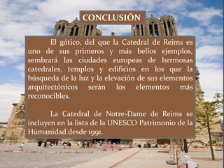 El gótico, del que la Catedral de Reims es
uno de sus primeros y más bellos ejemplos,
sembrará las ciudades europeas de hermosas
catedrales, templos y edificios en los que la
búsqueda de la luz y la elevación de sus elementos
arquitectónicos serán los elementos más
reconocibles.
La Catedral de Notre-Dame de Reims se
incluyen en la lista de la UNESCO Patrimonio de la
Humanidad desde 1991.
CONCLUSIÓN
 