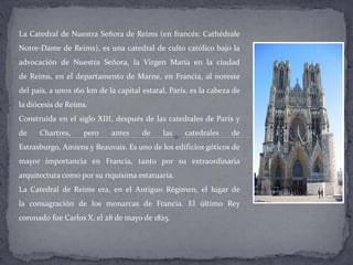 La Catedral de Nuestra Señora de Reims (en francés: Cathédrale
Notre-Dame de Reims), es una catedral de culto católico bajo la
advocación de Nuestra Señora, la Virgen María en la ciudad
de Reims, en el departamento de Marne, en Francia, al noreste
del país, a unos 160 km de la capital estatal, París, es la cabeza de
la diócesis de Reims.
Construida en el siglo XIII, después de las catedrales de París y
de Chartres, pero antes de las catedrales de
Estrasburgo, Amiens y Beauvais. Es uno de los edificios góticos de
mayor importancia en Francia, tanto por su extraordinaria
arquitectura como por su riquísima estatuaria.
La Catedral de Reims era, en el Antiguo Régimen, el lugar de
la consagración de los monarcas de Francia. El último Rey
coronado fue Carlos X, el 28 de mayo de 1825.
 