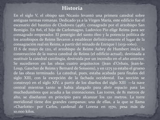 En el siglo V, el obispo san Nicasio levantó una primera catedral sobre
antiguas termas romanas. Dedicado ya a la Virgen María, este edificio fue el
escenario del bautizo de Clodoveo (498), consagrado por el arzobispo San
Remigio. En 816, el hijo de Carlomagno, Ludovico Pío elige Reims para ser
consagrado emperador. El prestigio del santo óleo y la potencia política de
los arzobispos de Reims llevaron a establecer definitivamente el lugar de la
consagración real en Reims, a partir del reinado de Enrique I (1031-1060).
El 6 de mayo de 1211, el arzobispo de Reims Aubry de Humbert inicia la
construcción de la nueva catedral de Reims (el edificio actual), destinada a
sustituir la catedral carolingia, destruida por un incendio en el año anterior.
Se sucedieron en las obras cuatro arquitectos (Jean d'Orbais, Jean-le-
Loup, Gaucher de Reims y Bernard de Soissons), y en 1275 ya estaba el grueso
de las obras terminado. La catedral, pues, estaba acabada para finales del
siglo XIII, con la excepción de la fachada occidental. Esa sección se
construyó en el siglo XIV, a partir de los diseños del siglo XIII1 —la nave
central mientras tanto se había alargado para abrir espacio para las
muchedumbres que acudía a las coronaciones. Las torres, de 81 metros de
alto, se diseñaron en principio para alcanzar los 120 metros. La torre
meridional tiene dos grandes campanas; una de ellas, a la que se llama
«Charlotte» por Carlos, cardenal de Lorena en 1570, pesa más de
10.000 kilos.
Historia
 