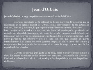 Jean d'Orbais ( ca. 1175 - 1231) fue un arquitecto francés del Gótico.
El primer arquitecto de la catedral de Reims provenía de las obras que se
realizaban en la iglesia abacial de Orbais. Tenía conocimiento de las catedrales
de Laon,Chartres y Soissons, lo que le permitió realizar una síntesis admirable.
Los trabajos de la catedral comenzaron del lado del arzobispado, partiendo del
costado meridional del transepto y del coro. Se eleva la construcción del ábside, del
transepto y del coro y se ejecuta gran parte de la nave, los seis grandes pilares del lado
norte partiendo del crucero y dos del lado sur, los que separan el quinto
intercolumnio. Las partes del coro parecen desplazar aún el nivel del triforio y
comprenden las jambas de las ventanas altas hasta la carga por encima de los
capiteles de las bóvedas.
D’Orbais construye gran parte de la nave, hasta el cuarto intercolumnio, y
eleva los muros exteriores de los arcenes con ventanas, a excepción de la cornisa.
Realizó los trabajos hasta el año 1228, en el que fue despedido por el arzobispo Henri
de Braisne.
Jean d'Orbais
 