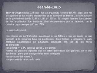Jean-le-Loup (nacido XIII siglo) fue un arquitecto francés del XIII siglo, que fue
el segundo de los cuatro arquitectos de la catedral de Reims , la construcción
de la que trabajó desde 1231 a 1247 o 1235 a 1251 según fuentes. La sucesión
de los arquitectos fue bastante bien documentado por el laberinto de la
catedral , que desapareció en 1779.
La solicitud incluirá:
•los pilares de contrafuertes avanzaron a las faldas a ras de suelo, lo que
molestó a la pasarela bajo su predecesor Jean Orbais y obligado a lugar
estatuas establecidos en pináculos alineados con los de los reyes
de transepto ;
•los pilares VI a IX, con sus bases y sin garras;
•cestas de grandes capitales que no están decoradas con ganchos, se va con
dos frisos , pero gran arraigo flores en el astrágalo
•las arcadas del tramo X;
•los portales de la fachada norte.
Jean-le-Loup
 