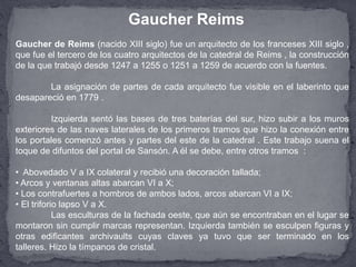 Gaucher de Reims (nacido XIII siglo) fue un arquitecto de los franceses XIII siglo ,
que fue el tercero de los cuatro arquitectos de la catedral de Reims , la construcción
de la que trabajó desde 1247 a 1255 o 1251 a 1259 de acuerdo con la fuentes.
La asignación de partes de cada arquitecto fue visible en el laberinto que
desapareció en 1779 .
Izquierda sentó las bases de tres baterías del sur, hizo subir a los muros
exteriores de las naves laterales de los primeros tramos que hizo la conexión entre
los portales comenzó antes y partes del este de la catedral . Este trabajo suena el
toque de difuntos del portal de Sansón. A él se debe, entre otros tramos :
• Abovedado V a IX colateral y recibió una decoración tallada;
• Arcos y ventanas altas abarcan VI a X;
• Los contrafuertes a hombros de ambos lados, arcos abarcan VI a IX;
• El triforio lapso V a X.
Las esculturas de la fachada oeste, que aún se encontraban en el lugar se
montaron sin cumplir marcas representan. Izquierda también se esculpen figuras y
otras edificantes archivaults cuyas claves ya tuvo que ser terminado en los
talleres. Hizo la tímpanos de cristal.
Gaucher Reims
 