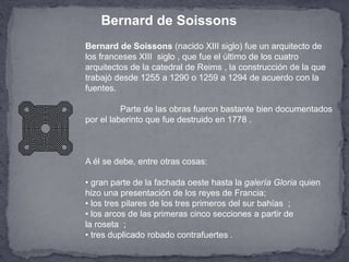 Bernard de Soissons (nacido XIII siglo) fue un arquitecto de
los franceses XIII siglo , que fue el último de los cuatro
arquitectos de la catedral de Reims , la construcción de la que
trabajó desde 1255 a 1290 o 1259 a 1294 de acuerdo con la
fuentes.
Parte de las obras fueron bastante bien documentados
por el laberinto que fue destruido en 1778 .
A él se debe, entre otras cosas:
• gran parte de la fachada oeste hasta la galería Gloria quien
hizo una presentación de los reyes de Francia;
• los tres pilares de los tres primeros del sur bahías ;
• los arcos de las primeras cinco secciones a partir de
la roseta ;
• tres duplicado robado contrafuertes .
Bernard de Soissons
 