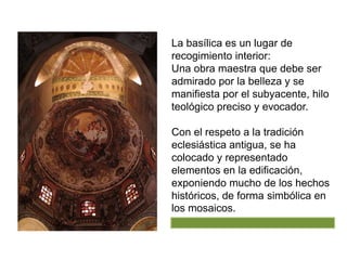 La basílica es un lugar de
recogimiento interior:
Una obra maestra que debe ser
admirado por la belleza y se
manifiesta por el subyacente, hilo
teológico preciso y evocador.
Con el respeto a la tradición
eclesiástica antigua, se ha
colocado y representado
elementos en la edificación,
exponiendo mucho de los hechos
históricos, de forma simbólica en
los mosaicos.
 