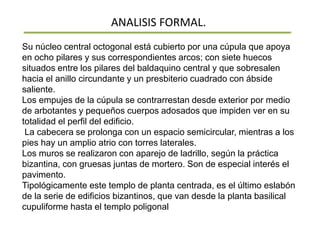 ANALISIS FORMAL.
Su núcleo central octogonal está cubierto por una cúpula que apoya
en ocho pilares y sus correspondientes arcos; con siete huecos
situados entre los pilares del baldaquino central y que sobresalen
hacia el anillo circundante y un presbiterio cuadrado con ábside
saliente.
Los empujes de la cúpula se contrarrestan desde exterior por medio
de arbotantes y pequeños cuerpos adosados que impiden ver en su
totalidad el perfil del edificio.
La cabecera se prolonga con un espacio semicircular, mientras a los
pies hay un amplio atrio con torres laterales.
Los muros se realizaron con aparejo de ladrillo, según la práctica
bizantina, con gruesas juntas de mortero. Son de especial interés el
pavimento.
Tipológicamente este templo de planta centrada, es el último eslabón
de la serie de edificios bizantinos, que van desde la planta basilical
cupuliforme hasta el templo poligonal
 