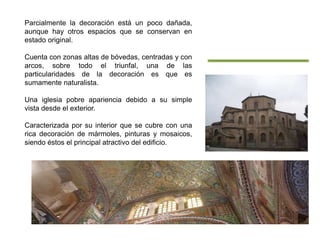Parcialmente la decoración está un poco dañada,
aunque hay otros espacios que se conservan en
estado original.
Cuenta con zonas altas de bóvedas, centradas y con
arcos, sobre todo el triunfal, una de las
particularidades de la decoración es que es
sumamente naturalista.
Una iglesia pobre apariencia debido a su simple
vista desde el exterior.
Caracterizada por su interior que se cubre con una
rica decoración de mármoles, pinturas y mosaicos,
siendo éstos el principal atractivo del edificio.
 