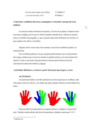 En esta mano tengo cinco dedos,       11 Sílabas Y
                     y en esta otra dos y tres.1           8 Sílabas x


-Valoración: cualidades literarias y pedagógicas. Contenido: mensaje del texto,
utilidad...
                                                                                              3


           La canción cuenta la historia de un poeta y el éxito de su poema. Tampoco tiene
una trama compleja, por lo que los niños lo pueden entender bien. Además la canción
tiene un estribillo muy pegadizo, y que se puede representar fácilmente con mímica, lo
que ayudará a los niños a recordarlo.


           Algunos de los versos tiene rima asonante, este recurso también ayudará a su
memorización.
           En el estribillo podemos ver que encajaría perfectamente con el conocimiento
del cuerpo, mientras que el resto de estrofas se podrían incluir en el conocimiento del
espacio. Cierto es que todo el poema entraría a formar parte del tercer área del
currículum de educación infantil, Lenguaje.


-Actividades didácticas y creativas a partir del poema (para jugar y crear)


           ACTIVIDAD 1
           Con pintura de dedos, los niños pintarían sus manos igual que en el dibujo, cada
niño puede variar los colores, y los dedos que pinta, dejando abierta la creatividad de los
niños.




           Esta actividad sería plasmada en un papel continuo y colgada en la pared del
aula. También entraría dentro del área de matemáticas, dándose cuenta que 2+3=5


1
    Tradición oral
 