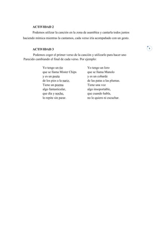 ACTIVIDAD 2
       Podemos utilizar la canción en la zona de asamblea y cantarla todos juntos
haciendo mímica mientras la cantamos, cada verso iría acompañado con un gesto.


                                                                                    4
       ACTIVIDAD 3
       Podemos coger el primer verso de la canción y utilizarlo para hacer uno
Parecido cambiando el final de cada verso. Por ejemplo:

              Yo tengo un tío                   Yo tengo un loro
              que se llama Mister Chips         que se llama Manolo
              y es un poeta                     y es un cobarde
              de los pies a la nariz.           de las patas a las plumas.
              Tiene un poema                    Tiene una voz
              algo fantasticular,               algo insoportable,
              que día y noche,                  que cuando habla,
              lo repite sin parar.              no lo quiero ni escuchar.
 
