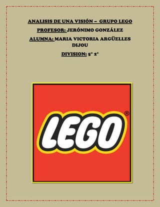 ANALISIS DE UNA VISIÓN – GRUPO LEGO
   PROFESOR: JERÓNIMO GONZÁLEZ
ALUMNA: MARIA VICTORIA ARGÜELLES
             DIJOU
           DIVISION: 5° 2°
 