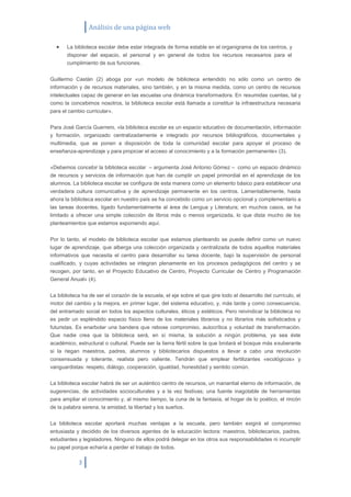 Análisis de una página web

       La biblioteca escolar debe estar integrada de forma estable en el organigrama de los centros, y
       disponer del espacio, el personal y en general de todos los recursos necesarios para el
       cumplimiento de sus funciones.


Guillermo Castán (2) aboga por «un modelo de biblioteca entendido no sólo como un centro de
información y de recursos materiales, sino también, y en la misma medida, como un centro de recursos
intelectuales capaz de generar en las escuelas una dinámica transformadora. En resumidas cuentas, tal y
como la concebimos nosotros, la biblioteca escolar está llamada a constituir la infraestructura necesaria
para el cambio curricular».


Para José García Guerrero, «la biblioteca escolar es un espacio educativo de documentación, información
y formación, organizado centralizadamente e integrado por recursos bibliográficos, documentales y
multimedia, que se ponen a disposición de toda la comunidad escolar para apoyar el proceso de
enseñanza-aprendizaje y para propiciar el acceso al conocimiento y a la formación permanente» (3).


«Debemos concebir la biblioteca escolar – argumenta José Antonio Gómez – como un espacio dinámico
de recursos y servicios de información que han de cumplir un papel primordial en el aprendizaje de los
alumnos. La biblioteca escolar se configura de esta manera como un elemento básico para establecer una
verdadera cultura comunicativa y de aprendizaje permanente en los centros. Lamentablemente, hasta
ahora la biblioteca escolar en nuestro país se ha concebido como un servicio opcional y complementario a
las tareas docentes, ligado fundamentalmente al área de Lengua y Literatura; en muchos casos, se ha
limitado a ofrecer una simple colección de libros más o menos organizada, lo que dista mucho de los
planteamientos que estamos exponiendo aquí.


Por lo tanto, el modelo de biblioteca escolar que estamos planteando se puede definir como un nuevo
lugar de aprendizaje, que alberga una colección organizada y centralizada de todos aquellos materiales
informativos que necesita el centro para desarrollar su tarea docente, bajo la supervisión de personal
cualificado, y cuyas actividades se integran plenamente en los procesos pedagógicos del centro y se
recogen, por tanto, en el Proyecto Educativo de Centro, Proyecto Curricular de Centro y Programación
General Anual» (4).


La biblioteca ha de ser el corazón de la escuela, el eje sobre el que gire todo el desarrollo del currículo, el
motor del cambio y la mejora, en primer lugar, del sistema educativo, y, más tarde y como consecuencia,
del entramado social en todos los aspectos culturales, éticos y estéticos. Pero reivindicar la biblioteca no
es pedir un espléndido espacio físico lleno de los materiales librarios y no librarios más sofisticados y
futuristas. Es enarbolar una bandera que rebose compromiso, autocrítica y voluntad de transformación.
Que nadie crea que la biblioteca será, en sí misma, la solución a ningún problema, ya sea éste
académico, estructural o cultural. Puede ser la tierra fértil sobre la que brotará el bosque más exuberante
si la riegan maestros, padres, alumnos y bibliotecarios dispuestos a llevar a cabo una revolución
consensuada y tolerante, realista pero valiente. Tendrán que emplear fertilizantes «ecológicos» y
vanguardistas: respeto, diálogo, cooperación, igualdad, honestidad y sentido común.


La biblioteca escolar habrá de ser un auténtico centro de recursos, un manantial eterno de información, de
sugerencias, de actividades socioculturales y a la vez festivas; una fuente inagotable de herramientas
para ampliar el conocimiento y, al mismo tiempo, la cuna de la fantasía, el hogar de lo poético, el rincón
de la palabra serena, la amistad, la libertad y los sueños.


La biblioteca escolar aportará muchas ventajas a la escuela, pero también exigirá el compromiso
entusiasta y decidido de los diversos agentes de la educación lectora: maestros, bibliotecarios, padres,
estudiantes y legisladores. Ninguno de ellos podrá delegar en los otros sus responsabilidades ni incumplir
su papel porque echaría a perder el trabajo de todos.

            3
 