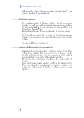 Análisis de una página web

    Cada uno de los enlaces te lleva a una página nueva de “inicio” y cada
    página se distribuye de manera diferente.


.Contenidos y secciones.

    En el catálogo digital de literatura infantil y juvenil encontramos
    apartados por edades, novedades, actualidad destacada, los más vendidos,
    los más recomendados, los más valorados, los más terroríficos y la
    Colección del Barco de Vapor.
    También hay un buscador de librerías y buscador de libros por autores.

    En el apartado de recursos hay un menú con las siguientes pestañas
    catálogo, blog, banco de recursos, atención al docente, servicios y redes
    sociales.

    Los recursos TIC tienen el enlace roto.

.Aspectos más destacables (positivos y negativos).

    La página web esta bien estructurada y también es intuitiva. Como futura
    profesional me ayudará a elegir libro para los niños en clase para trabajar
    con ellos diferentes aspectos. Tiene un buscador por ciclos, edades y
    materias a trabajar lo que facilita la búsqueda de materiales.
    Te informan sobre su fundación y los lugares del mundo donde está
    presente.
    Como aspecto negativo, para acceder a los libro y descárgatelos online,
    debes estar registrado y para registrarte es necesario pertenecer a un
    colegio como profesor o jefe de estudios… cualquier persona no puede
    registarse.




5
 
