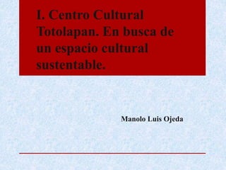 I. Centro Cultural
Totolapan. En busca de
un espacio cultural
sustentable.
Manolo Luis Ojeda
 