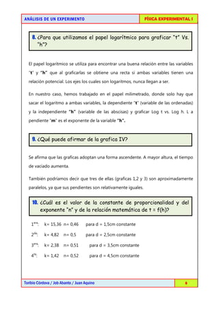 AN Á LISIS DE UN EXPERIMENTO                                      FÍSICA EXPERIMENTAL I



    8. ¿Para que utilizamos el papel logarítmico para graficar “t” Vs.
       “h”?


  El papel logarítmico se utiliza para encontrar una buena relación entre las variables
  “t” y “h” que al graficarlas se obtiene una recta si ambas variables tienen una

  relación potencial. Los ejes los cuales son logaritmos, nunca llegan a ser.

  En nuestro caso, hemos trabajado en el papel milimetrado, donde solo hay que
  sacar el logaritmo a ambas variables, la dependiente “t” (variable de las ordenadas)

  y la independiente “h” (variable de las abscisas) y graficar Log t vs. Log h. L a
  pendiente “m” es el exponente de la variable “h”.



    9. ¿Qué puede afirmar de la grafica IV?


  Se afirma que las graficas adoptan una forma ascendente. A mayor altura, el tiempo

  de vaciado aumenta.

  También podríamos decir que tres de ellas (graficas 1,2 y 3) son aproximadamente
  paralelos, ya que sus pendientes son relativamente iguales.


    10. ¿Cuál es el valor de la constante de proporcionalidad y del
        exponente “n” y de la relación matemática de t = f(h)?

    1era:   k= 15,36 n= 0,46        para d = 1,5cm constante

    2da:    k= 4,82    n= 0,5       para d = 2,5cm constante

    3era:   k= 2,38    n= 0,51         para d = 3,5cm constante

    4ta:    k= 1,42    n= 0,52         para d = 4,5cm constante




Toribio Córdova / Job Abanto / Juan Aquino                                         8
 