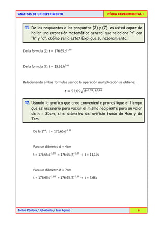AN Á LISIS DE UN EXPERIMENTO                                     FÍSICA EXPERIMENTAL I



     11. De las respuestas a las preguntas (2) y (7), es usted capaz de
         hallar una expresión matemática general que relacione “t” con
         “h” y “d”. ¿Cómo sería esta? Explique su razonamiento.


    De la formula (2): t = 176,65.d-1,99



    De la formula (7): t = 15,36.h0,46



    Relacionando ambas formulas usando la operación multiplicación se obtiene:

                                     ‫90,25 = ݐ‬ඥ݀ ିଵ,ଽଽ . ℎ଴,ସ଺


     12. Usando la grafica que crea conveniente pronostique el tiempo
         que es necesario para vaciar el mismo recipiente para un valor
         de h = 35cm, si el diámetro del orificio fuese de 4cm y de
         7cm.


            De la 1era: t = 176,65.d-1,99



            Para un diámetro d = 4cm

            t = 176,65.d-1,99 = 176,65.(4)-1,99 → t = 11,19s



            Para un diámetro d = 7cm

            t = 176,65.d-1,99 = 176,65.(7)-1,99 → t = 3,68s




Toribio Córdova / Job Abanto / Juan Aquino                                        9
 