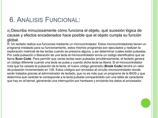 A) Describa minuciosamente cómo funciona el objeto, qué sucesión lógica de
causas y efectos encadenados hace posible que el objeto cumpla su función
global.
R: Un teclado realiza sus funciones mediante un microcontrolador. Estos microcontroladores tienen un
programa instalado para su funcionamiento, estos mismos programas son ejecutados y realizan la
exploración matricial de las teclas cuando se presiona alguna, y así determinar cuales están pulsadas.
Por cada pulsación o liberación de una tecla el microcontrolador envía un código identificativo que se
llama Scan Code. Para permitir que varias teclas sean pulsadas simultáneamente, el teclado genera
un código diferente cuando una tecla se pulsa y cuando dicha tecla se libera. Si el microcontrolador
nota que ha cesado la pulsación de la tecla, el nuevo código generado (Break Code) tendrá un valor
de pulsación incrementado en 128. Estos códigos son enviados al circuito microcontrolador donde
serán tratados gracias al administrador de teclado, que no es más que un programa de la BIOS y que
determina qué carácter le corresponde a la tecla pulsada comparándolo con una tabla de caracteres
que hay en el kernel, generando una interrupción por hardware y enviando los datos al procesador.
6. ANÁLISIS FUNCIONAL:
 