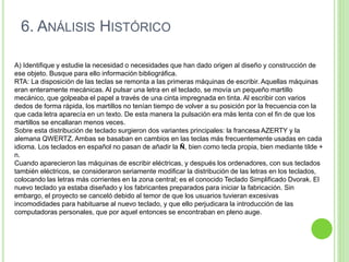 A) Identifique y estudie la necesidad o necesidades que han dado origen al diseño y construcción de
ese objeto. Busque para ello información bibliográfica.
RTA: La disposición de las teclas se remonta a las primeras máquinas de escribir. Aquellas máquinas
eran enteramente mecánicas. Al pulsar una letra en el teclado, se movía un pequeño martillo
mecánico, que golpeaba el papel a través de una cinta impregnada en tinta. Al escribir con varios
dedos de forma rápida, los martillos no tenían tiempo de volver a su posición por la frecuencia con la
que cada letra aparecía en un texto. De esta manera la pulsación era más lenta con el fin de que los
martillos se encallaran menos veces.
Sobre esta distribución de teclado surgieron dos variantes principales: la francesa AZERTY y la
alemana QWERTZ. Ambas se basaban en cambios en las teclas más frecuentemente usadas en cada
idioma. Los teclados en español no pasan de añadir la Ñ, bien como tecla propia, bien mediante tilde +
n.
Cuando aparecieron las máquinas de escribir eléctricas, y después los ordenadores, con sus teclados
también eléctricos, se consideraron seriamente modificar la distribución de las letras en los teclados,
colocando las letras más corrientes en la zona central; es el conocido Teclado Simplificado Dvorak. El
nuevo teclado ya estaba diseñado y los fabricantes preparados para iniciar la fabricación. Sin
embargo, el proyecto se canceló debido al temor de que los usuarios tuvieran excesivas
incomodidades para habituarse al nuevo teclado, y que ello perjudicara la introducción de las
computadoras personales, que por aquel entonces se encontraban en pleno auge.
6. ANÁLISIS HISTÓRICO
 