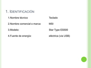 1. IDENTIFICACIÓN
1.Nombre técnico Teclado
2.Nombre comercial o marca: MSI
3.Modelo: Star Type ES500
4.Fuente de energía: eléctrica (via USB)
 