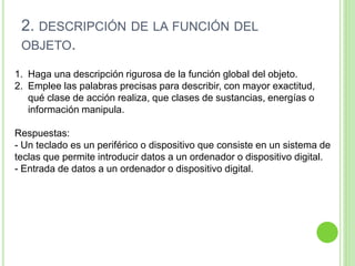 1. Haga una descripción rigurosa de la función global del objeto.
2. Emplee las palabras precisas para describir, con mayor exactitud,
qué clase de acción realiza, que clases de sustancias, energías o
información manipula.
Respuestas:
- Un teclado es un periférico o dispositivo que consiste en un sistema de
teclas que permite introducir datos a un ordenador o dispositivo digital.
- Entrada de datos a un ordenador o dispositivo digital.
2. DESCRIPCIÓN DE LA FUNCIÓN DEL
OBJETO.
 