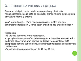 3. ESTRUCTURA INTERNA Y EXTERNA
Desarme el objeto hasta donde le sea posible y obsérvelo
minuciosamente, luego trate de descubrir el más mínimo detalle de su
estructura interna y externa
¿qué forma tiene?, ¿cómo son sus piezas?, ¿cuáles son sus
dimensiones relativas?, ¿cómo están ensambladas unas con otras?.
Respuesta:
- El teclado tiene una forma rectangular.
-cuyas piezas son pequeñas pero con grandes detalles, en su exterior
podemos observar el gran número de teclas y en su interior está
compuesto por una serie de circuitos microcontroladores el cual lleva la
codificación.
-Sus dimensiones promedio son de 40 por 20 cm.
 