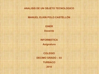 ANALISIS DE UN OBJETO TECNOLOGICO MANUEL ELKIN POLO CASTELLÓN EINER Docente INFORMÁTICA Asignatura COLEGIO DECIMO GRADO – 03 TURBACO 2010 