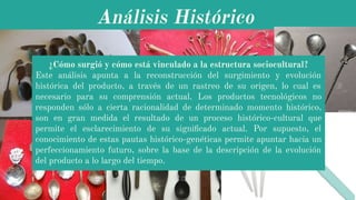 Análisis Histórico
¿Cómo surgió y cómo está vinculado a la estructura sociocultural?
Este análisis apunta a la reconstrucción del surgimiento y evolución
histórica del producto, a través de un rastreo de su origen, lo cual es
necesario para su comprensión actual. Los productos tecnológicos no
responden sólo a cierta racionalidad de determinado momento histórico,
son en gran medida el resultado de un proceso histórico-cultural que
permite el esclarecimiento de su signiﬁcado actual. Por supuesto, el
conocimiento de estas pautas histórico-genéticas permite apuntar hacia un
perfeccionamiento futuro, sobre la base de la descripción de la evolución
del producto a lo largo del tiempo.
 