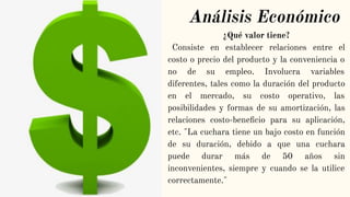 Análisis Económico
¿Qué valor tiene?
Consiste en establecer relaciones entre el
costo o precio del producto y la conveniencia o
no de su empleo. Involucra variables
diferentes, tales como la duración del producto
en el mercado, su costo operativo, las
posibilidades y formas de su amortización, las
relaciones costo-beneﬁcio para su aplicación,
etc. "La cuchara tiene un bajo costo en función
de su duración, debido a que una cuchara
puede durar más de 50 años sin
inconvenientes, siempre y cuando se la utilice
correctamente."
 