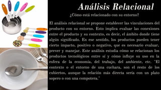 Análisis Relacional
¿Cómo está relacionado con su entorno?
El análisis relacional se propone establecer las vinculaciones del
producto con su entorno. Esto implica evaluar las conexiones
entre el producto y su contexto, es decir, el ámbito donde tiene
algún signiﬁcado. En ese sentido, los productos pueden tener
cierto impacto, positivo o negativo, que es necesario evaluar,
prever y manejar. Este análisis estudia cómo se relacionan los
productos tecnológicos entre sí y cómo inﬂuye su uso en la
esfera de la economía, del trabajo, del ambiente, etc. "El
contexto o el entorno de una cuchara, son el resto de los
cubiertos, aunque la relación más directa sería con un plato
sopero o con una compotera."
 