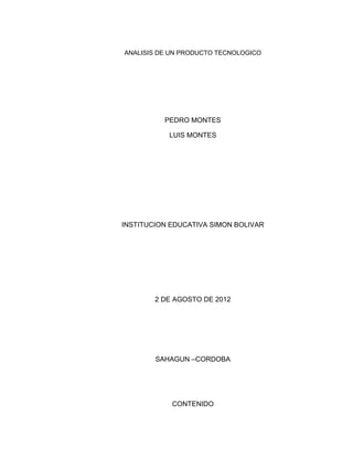 ANALISIS DE UN PRODUCTO TECNOLOGICO




          PEDRO MONTES

           LUIS MONTES




INSTITUCION EDUCATIVA SIMON BOLIVAR




        2 DE AGOSTO DE 2012




        SAHAGUN –CORDOBA




            CONTENIDO
 