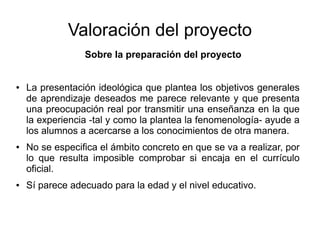Valoración del proyecto
Sobre la preparación del proyecto
● La presentación ideológica que plantea los objetivos generales
de aprendizaje deseados me parece relevante y que presenta
una preocupación real por transmitir una enseñanza en la que
la experiencia -tal y como la plantea la fenomenología- ayude a
los alumnos a acercarse a los conocimientos de otra manera.
● No se especifica el ámbito concreto en que se va a realizar, por
lo que resulta imposible comprobar si encaja en el currículo
oficial.
● Sí parece adecuado para la edad y el nivel educativo.
 
