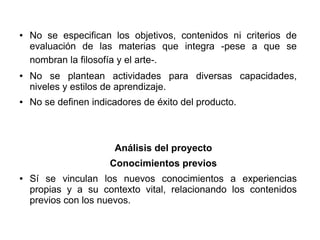 ● No se especifican los objetivos, contenidos ni criterios de
evaluación de las materias que integra -pese a que se
nombran la filosofía y el arte-.
● No se plantean actividades para diversas capacidades,
niveles y estilos de aprendizaje.
● No se definen indicadores de éxito del producto.
Análisis del proyecto
Conocimientos previos
● Sí se vinculan los nuevos conocimientos a experiencias
propias y a su contexto vital, relacionando los contenidos
previos con los nuevos.
 