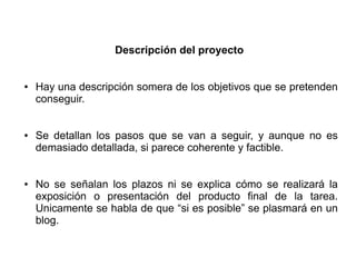 Descripción del proyecto
● Hay una descripción somera de los objetivos que se pretenden
conseguir.
● Se detallan los pasos que se van a seguir, y aunque no es
demasiado detallada, si parece coherente y factible.
● No se señalan los plazos ni se explica cómo se realizará la
exposición o presentación del producto final de la tarea.
Unicamente se habla de que “si es posible” se plasmará en un
blog.
 
