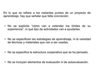En lo que se refiere a los restantes puntos de un proyecto de
aprendizaje, hay que señalar que falta concreción:
● No se explicita “cómo van a extender los límites de su
experiencia”, ni qué tipo de actividades van a ayudarles.
● No se especifican las estrategias de aprendizaje, ni la variedad
de técnicas y materiales que van a ser usadas.
● No se especifica la estructura cooperativa que se ha pensado.
● No se incluyen elementos de evaluación ni de autoevaluación.
 