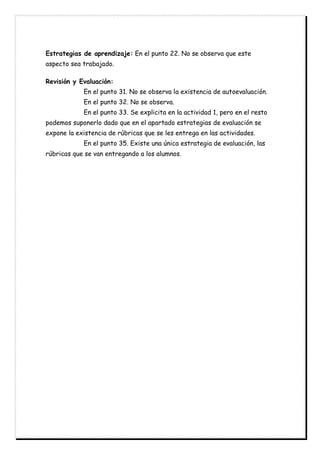 Estrategias de aprendizaje: En el punto 22. No se observa que este
aspecto sea trabajado.
Revisión y Evaluación:
En el punto 31. No se observa la existencia de autoevaluación.
En el punto 32. No se observa.
En el punto 33. Se explicita en la actividad 1, pero en el resto
podemos suponerlo dado que en el apartado estrategias de evaluación se
expone la existencia de rúbricas que se les entrega en las actividades.
En el punto 35. Existe una única estrategia de evaluación, las
rúbricas que se van entregando a los alumnos.
 