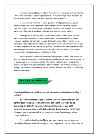 Ċ ĶŋĊœŘŐřŜŗŋōœƠŘĊŖŋĊřŌŞœŏŘŏŘĊŞŋŘŞřĊŎŏĊŐşŏŘŞŏŝĊŎŏĊŖŋĊŜŏŎĖĊŚǋőœŘŋŝĊšŏŌĖĊōřŗřĊŏŝĊŖŋĊ
ĹĭĿĖĊōřŗřĊŽŏŘŘŋŜŋŘŔŋžĊřĊōřŗřĊŽőŋŝŞŜřŘřŗǗŋžĖĊŋŖĊŗœŝŗřĊŞœŏŗŚřĊŎŏĊşŘĊŗşŏŝŞŜŏřĊŎŏĊ
œŘŐřŜŗŋōœƠŘĊřŌŞŏŘœŎŋĊŎŏĊŖřŝĊŎœŐŏŜŏŘŞŏĊŝşŚŏŜŗŏŜōŋŎřŝĊśşŏĊŠœŝœŞŋŘĘĊĊ
Ċ įŖĊŚŏŘŝŋŗœŏŘŞřĊŝœŝŞǓŗœōřĊŏŝĊřŌŠœřĊśşŏĊŝŏĊŎŋĊŏŘĊŏŖĊŚŜřţŏōŞřĖĊŎŋŎřĊśşŏĊŝŏĊ
ŚŜřŎşōŏŘĊŋŘǋŖœŝœŝĊţĊŝǗŘŞŏŝœŝĊŚŏŜřĊōřŘĊşŘĊōŋŜǋōŞŏŜĊŞřŞŋŖŗŏŘŞŏĊŎœŘǋŗœōřĖĊŖŖŏőŋŘĊŋĊ
ŎŏŝōşŌŜœŜĊśşŏĊŏŝĊŏŖĊŗřŗŏŘŞřĊţĊśşŏĊōřŘĊŞřŎŋĊŚŜřŌŋŌœŖœŎŋŎĊŏŝřŝĊŋŖœŗŏŘŞřŝĖĊŝşŝĊŚŜŏōœřŝĊ
ŠŋŜœŋŜŋŘĊŏŘĊŏŖĊŞœŏŗŚřĖĊŋŖĊœőşŋŖĊśşŏĊŠŋŜǗŋŘĊŎŏĊşŘřŝĊŝşŚŏŜŗŏŜōŋŎřŝĊŋĊřŞŜřŝĘĊĊ
Ċ ĳŘŠŏŝŞœőŋōœƠŘĊŏŝĊŚŏōşŖœŋŜĖĊŝŏĊŎŋĊřŌŝŏŜŠŋōœƠŘĖĊŠœŝœŞŋŝĖĊŐřŖŖŏŞřŝĖĊšŏŌĖĊŝŏĊŎŋĊŖŋĊ
ŏŢŚŏŜœŗŏŘŞŋōœƠŘĖĊŞŜŋŌŋŔŋŜĊōřŘĊŖřŝĊŎŋŞřŝĊřŌŞŏŘœŎřŝĖĊĊŘřĊŝŏĊřŌŝŏŜŠŋĊśşŏĊŝŏĊŒŋţŋŘĊ
ŜŏŋŖœŤŋŎřĊŒœŚƠŞŏŝœŝĖĊŚřŜĊŏŔŏŗŚŖřĖĊŏŖĊŚŜŏōœřĊŎŏĊŖřŝĊŋŖœŗŏŘŞřŝĊŏŝŞǋĊŏŘĊŜŏŖŋōœƠŘĊōřŘĊŖŋĊ
ōŋŖœŎŋŎĊŎŏĊŏŝŞřŝĘĊĸŏōŏŝœŞŋŗřŝĊŗǋŝĊŎœŘŏŜřĊŚŋŜŋĊōřŘŐŏōōœřŘŋŜĊşŘĊŗŏŘƧĊŏśşœŖœŌŜŋŎřĊśşŏĊ
şŘĊŗŏŘƧĊŎŏĊŚŜřŎşōŞřŝĊŎŏŖœōŋŞŏŝŏŘĖĊĊŖřŝĊőŜŋŘŎŏŝĊŝşŚŏŜŗŏŜōŋŎřŝĊřŐŜŏōŏŘĊŗŏŔřŜĊōŋŖœŎŋŎĊ
ţĊŗŏŔřŜŏŝĊŚŜŏōœřŝĊśşŏĊŖřŝĊŚŏśşŏǛřŝĊŝşŚŏŜŗŏŜōŋŎřŝĊŎŏĊŌŋŜŜœřĖĊŝŏĊŎŋŘĊōřŘōŖşŝœřŘŏŝĊ
ŜŋŤřŘŋŎŋŝĖĊŖŋŝĊōşŋŖŏŝĊŝŏĊŏŢŚřŘŏŘĊŏŘĊŏŖĊœŘŐřŜŗŏĊŐœŘŋŖĘĊĊ Ċ
Ċ ķŏŞŋōřőŘœōœƠŘĖĊŏŖĊŒŏōŒřĊŎŏĊŞŜŋŌŋŔŋŜĊŏŘĊŚŏśşŏǛřĊőŜşŚřĊřŌŖœőŋĊŋĊŖřŝĊŋŖşŗŘřŝĊŋĊ
őŏŘŏŜŋŜĊŗŏŞŋōřőŘœōœƠŘĖĊŚŏŜřĊŏŘĊŏŖĊŚŖŋŘŞŏŋŗœŏŘŞřĊŎŏŖĊŚŜřţŏōŞřĊŏŢœŝŞŏĊĊşŘŋĊŋōŞœŠœŎŋŎĊŏŘĊ
ŖŋĊśşŏĊŚŋŜŞœōœŚŋŘĊŖřŝĊŚŋŎŜŏŝĊőŏŘŏŜŋŘŎřĊœŘŐřŜŗŋōœƠŘĊţĊřŚœŘœƠŘĖĊţĊŒŋţĊşŘŋĊŚŏŞœōœƠŘĊ
ŏŢŚŜŏŝŋĊŚřŜĊŚŋŜŞŏĊŎŏĊŖŋĊŚŜřŐŏŝřŜŋĊŋōŏŜōŋĊŎŏĊŝœĊŗřŎœŐœōŋŘĊřĊŘřĊŏŖĊŗŏŘƧĖĊŏŝŋĊŋōŞœŠœŎŋŎĊ
řŌŖœőŋĊŋĊŖřŝĊŋŖşŗŘřŝĊŋĊŜŏŚŖŋŘŞŏŋŜŝŏĊŞřŎřĊŏŖĊŚŜřōŏŝřĊŎŏĊŘşŏŠřĖĊŖŏŝĊœŘōœŞŋĊŋĊŖŋĊŜŏŐŖŏŢœƠŘĊţĊ
ŋĊŖŋĊŋşŞřŏŠŋŖşŋōœƠŘĘĊĊ
Ċ
Ċ Ċ
Ċ
Ċ
ƩSoluciona el alumno un problema que está claramente relacionado con la vida y el
trabajo?
En términos matemáticos el alumno constata la funcionalidad del
aprendizaje de la proporción, los tantos por ciento y el valor de los
decimales, en definitiva descubre la funcionalidad de lo que está
aprendiendo, comprueba la utilidad en la vida diaria de estos contenidos,
observan que lo que aprenden no es un invento de la profesora, ni un
capricho de esta.
En relación a las Ciencias Naturales es evidente que los alumnos
descubren la importancia de averiguar los componentes de los alimentos, así
APLICACIÓN DEL APRENDIZAJE
 