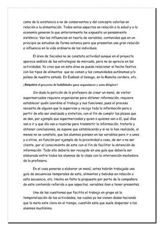 como de la existencia o no de conservantes y del concepto calorías en
relación a la alimentación. Todos estos aspectos en relación a la salud y a la
economía generan lo que anteriormente he expuesto un pensamiento
sistémico. Ven las influencias en teoría de variables, contenidos que en un
principio se estudian de forma estanca pero que presentan una gran relación
e influencia en la vida ordinaria de los individuos.
El área de Sociales no se constata actividad aunque en el proyecto
aparece análisis de las estrategias de mercado, pero no se aprecia en las
actividades. Yo creo que en esta área se puede relacionar el hecho festivo
con los tipos de alimentos que se comen y las comunidades autónomas y/o
países de nuestro estado. En Euskadi el besugo, en la Mancha cordero, etc.
ƩM`lpd`m` el proyecto de habilidades para organizarse y auto dirigirse?
ĊĊ Sin duda la petición de la profesora de crear un menú, de visitar
supermercados requiere organizarse para obtener información, requiere
establecer quién coordina el trabajo y sus funciones, pues el proceso
necesita de alguien que lo supervise y recoja toda la información para a
partir de ella ser analizada y sintetiza, con el fin de cumplir los plazos que
se dan, por ejemplo que supermercados y quien o quienes van a él, qué días
van a ir y que día van a reunirse para transmitir la información, tratarla y
obtener conclusiones, se supone que establecerán y si no lo han realizado, al
menos no se constata, que los alumnos piensen en las variables para ir a unos
y a otros, en función por ejemplo de la proximidad a casa, de ser o no ser
cliente, por el conocimiento de este con el fin de facilitar la obtención de
información. Todo ello debería ser recogido en una guía que debería ser
elaborada entre todos los alumnos de la clase con la intervención mediadora
de la profesora.
En el caso ponerse a elaborar un menú, antes habrán trabajado una
guía de secuencias temporales de este, alimentos y bebidas en relación a
esta secuencia, etc. Hecho en falta la propuesta por parte de la compañera
de este contenido referido a que aspectos, variables iban a tener presentes.
Una de las cuestiones que facilita el trabajo en grupo es la
temporalización de las actividades, las cuales ya les vienen dadas haciendo
que la meta este clara en el tiempo, cuestión esta que suele dispersar a los
alumnos muchísimo.
 