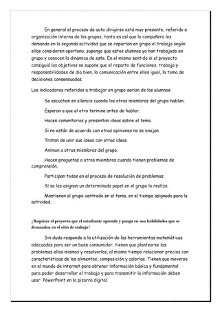 En general el proceso de auto dirigirse está muy presente, referido a
organización interna de los grupos, tanto es así que la compañera les
demanda en la segunda actividad que se repartan en grupo el trabajo según
ellos consideren oportuno, supongo que estos alumnos ya han trabajado en
grupo y conocen la dinámica de este. En el mismo sentido si el proyecto
consiguió los objetivos se supone que el reparto de funciones, trabajo y
responsabilidades de dio bien, la comunicación entre ellos igual, la toma de
decisiones consensuadas.
Los indicadores referidos a trabajar en grupo serian de los alumnos:
Se escuchan en silencio cuando los otros miembros del grupo hablan.
Esperan a que el otro termine antes de hablar.
Hacen comentarios y presentan ideas sobre el tema.
Si no están de acuerdo con otras opiniones no se enojan.
Tratan de unir sus ideas con otras ideas.
Animan a otros miembros del grupo.
Hacen preguntas a otros miembros cuando tienen problemas de
comprensión.
Participan todos en el proceso de resolución de problemas.
Si se les asignan un determinado papel en el grupo lo realiza.
Mantienen al grupo centrado en el tema, en el tiempo asignado para la
actividad.
¿Requiere el proyecto que el estudiante aprenda y ponga en uso habilidades que se
demandan en el sitio de trabajo?
Sin duda responde a la utilización de las herramientas matemáticas
adecuadas para ser un buen consumidor, tienen que plantearse los
problemas ellos mismos y resolverlos, al mismo tiempo relacionar precios con
características de los alimentos, composición y calorías. Tienen que moverse
en el mundo de internet para obtener información básica y fundamental
para poder desarrollar el trabajo y para transmitir la información deben
usar PowerPoint en la pizarra digital.
 