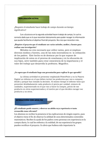 ¿Requiere el estudiante hacer trabajo de campo durante un tiempo
significativo?
Ċ Los alumnosĊŏŘĊŖŋĊŝŏőşŘŎŋĊŋōŞœŠœŎŋŎĊŒŋōŏŘĊŞŜŋŌŋŔřĊŎŏĊōŋŗŚřĖĊŖřĊōşŋŖĊŏŝĊ
ōřŜŜŏōŞřĊŎŋŎřĊśşŏĊŏŝĊŖřĊśşŏĊŘŏōŏŝœŞŋŘĊŌǋŝœōŋŗŏŘŞŏĊŚŋŜŋĊŚřŎŏŜĊŜŏōřőŏŜĊŖŋĊœŘŐřŜŗŋōœƠŘĊ
śşŏĊŚşŏŎŋĊŐŋōœŖœŞŋŜŖŏŝĊŏŖĊřŌŔŏŞœŠřĊŐœŘŋŖĊŎŏŖĊŚŜřţŏōŞřĘĊĸřĊōŜŏřĊśşŏĊŘŏōŏŝœŞŏŘĊŗǋŝĘĊĊĊĊ
¿Requiere el proyecto que el estudiante use varios métodos, medios y fuentes para
realizar una investigación?Ċ Ċ
Ċ Métodos no creo necesario que utilice varios, pero si emplean
diversos medios y fuentes, una de las más innovadoras es la utilización
de los padres. Este hecho es de destacar por lo que supone de
implicación de estos en el proceso de enseñanza y en la educación de
sus hijos, sirve también para crear consciencia de la importancia y el
valor del trabajo que desarrolla la profesora. Magnifico.
¿Se espera que el estudiante haga una presentación para explicar lo que aprendió?
Ċ La última actividad es presentar empleando PowerPoint y en la Pizarra
Digital un informe en el que deben incluir los productos que van a comprar,
dónde y porqué han tomado la decisión. Al mismo tiempo el informe tiene que
presentar detalladamente cada producto el precio por unidad, número de
unidades, supermercado en el que van a hacer la compra, precio de ese
producto en otros supermercados y el motivo por el que deciden escoger ese
producto y no otros.
¿El estudiante puede conocer y observar un adulto cuya experiencia es tanto
reconocida como relevante?
Mpt!bmvnopt!op!sfdjcfo!mb!qsftfodjb!oj!mbt!fyqmjdbdjpoft!ef!ojohûo!fyqfsup-!qvft!
fm!pckfujwp!ujfof!fm!gjo!ef!pctfswbs!mb!vujmjebe!ef!vopt!efufsnjobept!dpoufojept!
nbufnâujdpt/!Sfdjcfo!mb!bzveb!ef!mpt!qbesft!dpnp!qfstpobt!dpo!fyqfsjfodjb!fo!mb!
dpnqsb!ejbsjb-!mp!dvbm!mft!fogsfoub!b!mb!sfbmjebe-!ef!ftb!fyqfsjfodjb!mpt!hsvqpt!
qvfefo!sfdujgjdbs!fm!qspzfdup/!Ft!pcwjp!rvf!ivcjfsb!tjep!jnqpsubouf!mb!
EXPLORACIÓN ACTIVA
INTERACCIÓN CON ADULTOS
 