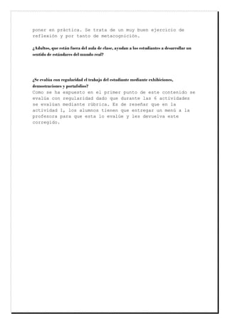 poner en práctica. Se trata de un muy buen ejercicio de
reflexión y por tanto de metacognición.
¿Adultos, que están fuera del aula de clase, ayudan a los estudiantes a desarrollar un
sentido de estándares del mundo real?
¿Se evalúa con regularidad el trabajo del estudiante mediante exhibiciones,
demostraciones y portafolios?
Como se ha expuesto en el primer punto de este contenido se
evalúa con regularidad dado que durante las 6 actividades
se evalúan mediante rúbrica. Es de reseñar que en la
actividad 1, los alumnos tienen que entregar un menú a la
profesora para que esta lo evalúe y les devuelva este
corregido.
 