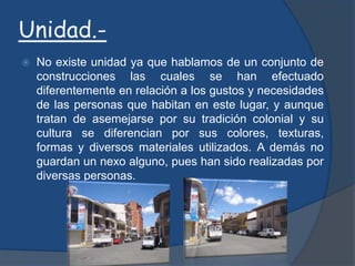 Proporción.-Esta zona desde el punto de vista estético posee homogeneidad visual, pero podemos observarla solamente en una parte ya que sus construcciones poseen dimensiones similares y con un mismo sentido. Mientras que la otra parte del sector no posee proporción debido a las dimensiones utilizadas en la construcción de sus edificaciones, ya que su tamaño es variado.