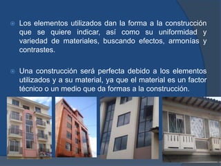 Formas y elementos utilizados.-La forma es la apariencia sensible de las cosas. En las construcciones se presenta determinadas formas físicas plasmadas en diferentes materiales, son formas puras, no figurativas a excepción de los elementos decorativos.Las formas tienen un determinado efecto psicológico sobre quien las contempla y transmiten en su proyección diferentes estilos. 