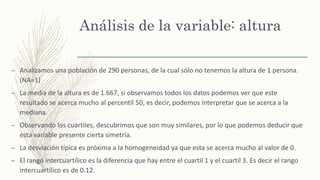 Análisis de la variable: altura
– Analizamos una población de 290 personas, de la cual sólo no tenemos la altura de 1 persona.
(NA=1)
– La media de la altura es de 1.667, si observamos todos los datos podemos ver que este
resultado se acerca mucho al percentil 50, es decir, podemos interpretar que se acerca a la
mediana.
– Observando los cuartiles, descubrimos que son muy similares, por lo que podemos deducir que
esta variable presente cierta simetría.
– La desviación típica es próxima a la homogeneidad ya que esta se acerca mucho al valor de 0.
– El rango intercuartílico es la diferencia que hay entre el cuartil 1 y el cuartil 3. Es decir el rango
intercuartílico es de 0.12.
 