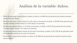 Análisis de la variable: dulces.
– 20 de las personas comen dulces a diario, es decir, el 6.90% de las personas de nuestra muestra
comen dulces a diario.
– 49 de las personas comen duces 3 o más veces a la semana, es decir, el 16.9% de las personas de
nuestra muestra comen dulces 3 o más veces a la semana.
– 87 personas comen dulces 1 o 2 veces a la semana, es decir, el 30 % de las personas de nuestra
muestra comen dulces 1 o 2 veces a la semana.
– 92 personas comen dulces menos de una vez a la semana, es decir, el 31.72% de las personas solo
toman dulces menos de una vez a la semana.
– 42 personas nunca comen dulces, es decir, el 14.48% de las personas de nuestra muestra nunca
comen dulces.
 