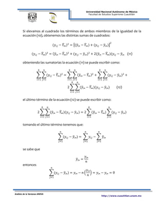 Universidad Nacional Autónoma de México
Facultad de Estudios Superiores Cuautitlán
Análisis de la Varianza ANOVA
http://www.cuautitlan.unam.mx
Si elevamos al cuadrado los términos de ambos miembros de la igualdad de la
ecuación (10), obtenemos las distintas sumas de cuadrados:
(𝑦𝑖𝑗 − 𝑌�••)2
= �(𝑦�𝑖• − 𝑌�••) + (𝑦𝑖𝑗 − 𝑦�𝑖•)�
2
(𝑦𝑖𝑗 − 𝑌�••)2
= ( 𝑦�𝑖• − 𝑌�••)2
+ (𝑦𝑖𝑗 − 𝑦�𝑖•)2
+ 2(𝑦�𝑖• − 𝑌�••)(𝑦𝑖𝑗 − 𝑦�𝑖• (11)
obteniendo las sumatorias la ecuación (11) se puede escribir como:
� �(𝑦𝑖𝑗 − 𝑌�••)2
𝑛
𝑗=1
𝑘
𝑖=1
= � �( 𝑦�𝑖• − 𝑌�••)2
𝑛
𝑗=1
𝑘
𝑖=1
+ � �(𝑦𝑖𝑗 − 𝑦�𝑖•)2
𝑛
𝑗=1
𝑘
𝑖=1
+
2 � �(𝑦�𝑖• − 𝑌�••)(𝑦𝑖𝑗 − 𝑦�𝑖•) (12)
𝑛
𝑗=1
𝑘
𝑖=1
el último término de la ecuación (12) se puede escribir como:
2 � �(𝑦�𝑖• − 𝑌�••)(𝑦𝑖𝑗 − 𝑦�𝑖•)
𝑛
𝑗=1
𝑘
𝑖=1
= 2 �(𝑦�𝑖• − 𝑌�••)
𝑘
𝑖=1
�(𝑦𝑖𝑗 − 𝑦�𝑖•)
𝑛
𝑗=1
tomando el último término tenemos que:
�(𝑦𝑖𝑗 − 𝑦�𝑖•)
𝑛
𝑗=1
= � 𝑦𝑖𝑗
𝑛
𝑗=1
− � 𝑦�𝑖•
𝑛
𝑗=1
se sabe que
𝑦�𝑖• =
𝑦𝑖•
𝑛
entonces
�(𝑦𝑖𝑗 − 𝑦�𝑖•)
𝑛
𝑗=1
= 𝑦𝑖• − 𝑛 �
𝑦𝑖•
𝑛
� = 𝑦𝑖• − 𝑦𝑖• = 0
 