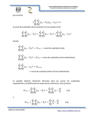 Universidad Nacional Autónoma de México
Facultad de Estudios Superiores Cuautitlán
Análisis de la Varianza ANOVA
http://www.cuautitlan.unam.mx
por lo tanto
2 � �(𝑦�𝑖• − 𝑌�••)(𝑦𝑖𝑗 − 𝑦�𝑖•)
𝑛
𝑗=1
𝑘
𝑖=1
= 0
la suma de cuadrados de la ecuación (12) nos queda como
� �(𝑦𝑖𝑗 − 𝑌�••)2
𝑛
𝑗=1
𝑘
𝑖=1
= � �( 𝑦�𝑖• − 𝑌�••)2
𝑛
𝑗=1
𝑘
𝑖=1
+ � �(𝑦𝑖𝑗 − 𝑦�𝑖•)2
𝑛
𝑗=1
𝑘
𝑖=1
donde:
� �(𝑦𝑖𝑗 − 𝑌�••)2
𝑛
𝑗=1
𝑘
𝑖=1
= 𝑆𝐶 𝑇𝑜𝑡 = suma de cuadrados total.
� �( 𝑦�𝑖• − 𝑌�••)2
𝑛
𝑗=1
𝑘
𝑖=1
= 𝑆𝐶 𝑇𝑟𝑡 = suma de cuadrados entre tratamientos
� �(𝑦𝑖𝑗 − 𝑦�𝑖•)2
𝑛
𝑗=1
= 𝑆𝐶𝑒𝑟𝑟𝑜𝑟
𝑘
𝑖=1
= suma de cuadrado dentro de los tratamientos
Es posible obtener eficientes fórmulas para las sumas de cuadrados,
expandiendo y simplificando las expresiones anteriores. Esto produce
𝑆𝐶 𝑇𝑜𝑡 = � �(𝑦𝑖𝑗 − 𝑌�••)2
𝑛
𝑗=1
𝑘
𝑖=1
= � � 𝑦𝑖𝑗
2
−
𝑌••
2
𝑁
𝑛
𝑗=1
𝑘
𝑖=1
(13)
Y
𝑆𝐶 𝑇𝑟𝑡 = � �( 𝑦�𝑖• − 𝑌�••)2
𝑛
𝑗=1
𝑘
𝑖=1
= �
𝑦𝑖•
2
𝑛
𝑘
𝑖=1
−
𝑌••
2
𝑁
(14)
 
