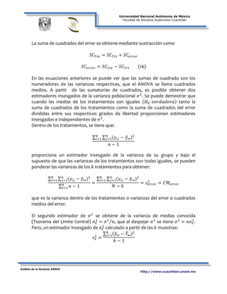 Universidad Nacional Autónoma de México
Facultad de Estudios Superiores Cuautitlán
Análisis de la Varianza ANOVA
http://www.cuautitlan.unam.mx
La suma de cuadrados del error se obtiene mediante sustracción como
𝑆𝐶 𝑇𝑜𝑡 = 𝑆𝐶 𝑇𝑟𝑡 + 𝑆𝐶𝑒𝑟𝑟𝑜𝑟
𝑆𝐶𝑒𝑟𝑟𝑜𝑟 = 𝑆𝐶 𝑇𝑜𝑡 − 𝑆𝐶 𝑇𝑟𝑡 (16)
En las ecuaciones anteriores se puede ver que las sumas de cuadrado son los
numeradores de las varianzas respectivas, que el ANOVA se llama cuadrados
medios. A partir de las sumatorias de cuadrados, es posible obtener dos
estimadores insesgados de la varianza poblacional 𝜎2
. Se puede demostrar que
cuando las medias de los tratamientos son iguales ( 𝐻0: 𝑣𝑒𝑟𝑑𝑎𝑑𝑒𝑟𝑎) tanto la
suma de cuadrados de los tratamientos como la suma de cuadrados del error
divididas entre sus respectivos grados de libertad proporcionan estimadores
insesgados e independientes de 𝜎2
.
Dentro de los tratamientos, se tiene que:
∑ ∑ (𝑦𝑖𝑗 − 𝑦�𝑖•)2𝑛
𝑗=1
𝑘
𝑖=1
𝑛 − 1
proporciona un estimador insesgado de la varianza de su grupo y bajo el
supuesto de que las varianzas de los tratamientos son todas iguales, se pueden
ponderar las varianzas de los 𝑘 tratamientos para obtener:
∑ ∑ (𝑦𝑖𝑗 − 𝑦�𝑖•)2𝑛
𝑗=1
𝑘
𝑖=1
∑ 𝑛 − 1𝑘
𝑖=1
=
∑ ∑ (𝑦𝑖𝑗 − 𝑦�𝑖•)2𝑛
𝑗=1
𝑘
𝑖=1
𝑁 − 𝑘
= 𝑠𝑒𝑟𝑟𝑜𝑟
2
= 𝐶𝑀𝑒𝑟𝑟𝑜𝑟
que es la varianza dentro de los tratamientos o varianzas del error o cuadrados
medios del error.
El segundo estimador de 𝜎2
se obtiene de la varianza de medias conocida
(Teorema del Limite Central) 𝜎𝑥̅
2
= 𝜎2
𝑛⁄ , que al despejar 𝜎2
se tiene 𝜎2
= 𝑛𝜎𝑥̅
2
.
Pero, un estimador insesgado de 𝜎𝑥̅
2
calculado a partir de las 𝑘 muestras:
𝑠 𝑥̅
2
=
∑ ( 𝑦�𝑖• − 𝑌�••)2𝑘
𝑖=1
𝑘 − 1
 
