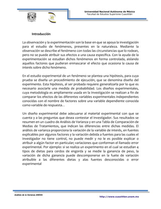 Universidad Nacional Autónoma de México
Facultad de Estudios Superiores Cuautitlán
Análisis de la Varianza ANOVA
http://www.cuautitlan.unam.mx
Introducción
La observación y la experimentación son la base en que se apoya la investigación
para el estudio de fenómenos, presentes en la naturaleza. Mediante la
observación se describe el fenómeno con todas las circunstancias que lo rodean,
pero no se puede atribuir sus efectos a una causa específica. Con la ayuda de la
experimentación se estudian dichos fenómenos en forma controlada, aislando
aquellos factores que pudieran enmascarar el efecto que ocasiona la causa de
interés sobre dicho fenómeno.
En el estudio experimental de un fenómeno se plantea una hipótesis, para cuya
prueba se diseña un procedimiento de ejecución, que se denomina diseño del
experimento. Esta hipótesis, al ser probada requiere generalizarla por lo que es
necesario asociarle una medida de probabilidad. Los diseños experimentales,
cuya metodología es ampliamente usada en la investigación se realizan a fin de
comparar los efectos de las diferentes variables experimentales independientes
conocidas con el nombre de factores sobre una variable dependiente conocida
como variable de respuesta. .
Un diseño experimental debe adecuarse al material experimental con que se
cuenta y a las preguntas que desea contestar el investigador. Sus resultados se
resumen en un cuadro de Análisis de Varianza y en una Tabla de Comparación de
Medias de Tratamientos, que indican las diferencias entre dichas medidas. El
análisis de varianza proporciona la variación de la variable de interés, en fuentes
explicables por algunos factores y la variación debida a fuentes para las cuales el
investigador no tiene control, no puede medir y no le es posible explicar o
atribuir a algún factor en particular; variaciones que conforman el llamado error
experimental. Por ejemplo: si se realiza un experimento en el cual se estudian 4
tipos de dietas para cerdos de engorda y se medie la ganancia de peso, la
variación de dicha ganancia puede descomponerse en la fuete de variación
atribuible a las diferentes dietas y alas fuentes desconocidas o error
experimental
 