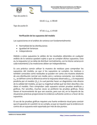 Universidad Nacional Autónoma de México
Facultad de Estudios Superiores Cuautitlán
Análisis de la Varianza ANOVA
http://www.cuautitlan.unam.mx
Tipo de aceite C:
66.66 ≤ 𝜇 𝐶 ≤ 88.68
Tipo de aceite D:
47.66 ≤ 𝜇 𝐴 ≤ 69.68
Verificación de los supuestos del modelo
Las suposiciones en el análisis de varianza son fundamentalmente:
• Normalidad de las distribuciones
• Igualdad de Varianzas
• Independencia
Debido a estos supuestos la validez de los resultados obtenidos en cualquier
análisis de la varianza quedará sujeta a que se cumplan dichos supuestos. Esto
es, la respuesta (𝑦) se debe de distribuir normalmente, con la misma varianza en
cada tratamiento y las mediciones deben ser independientes.
Es una práctica común utilizar la muestra de residuos para comprobar los
supuestos del modelo, ya que si los supuestos se cumplen, los residuos o
también conocidos como residuales se pueden ver como una muestra aleatoria
de una distribución normal con media cero y varianza constante. Los residuos,
𝑒𝑖𝑗, se definen como la diferencia entre la respuesta observada 𝑦𝑖𝑗, y la respuesta
predicha por el modelo (𝑦�𝑖𝑗), lo cual permite hacer un diagnóstico más directo
de la calidad del modelo, ya que su magnitud señala qué tan bien describe a los
datos el modelo. Para comprobar cada supuesto existen pruebas analíticas y
gráficas. Por sencillez, muchas veces se prefieren las pruebas gráficas. Éstas
tienen el inconveniente de que son exactas, pero aun así, en la mayoría de las
situaciones prácticas proporcionan le evidencia suficiente contra o a favor de los
supuestos.
El uso de las pruebas gráficas requiere una fuerte evidencia visual para concluir
que el supuesto en cuestión no se cumple, ya que se requiere que la evidencia en
contra de un supuesto esté soportada por más de dos puntos.
 