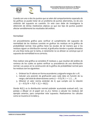 Universidad Nacional Autónoma de México
Facultad de Estudios Superiores Cuautitlán
Análisis de la Varianza ANOVA
http://www.cuautitlan.unam.mx
Cuando son uno o dos los puntos que se salen del comportamiento esperado de
las gráficas se puede tratar de un problema de puntos aberrantes, no de una
violación del supuesto en cuestión. En este caso debe de investigarse la
obtención de dichas mediciones atípicas ya que ese tipo de puntos pueden
afectar sensiblemente los resultados del análisis.
Normalidad
Un procedimiento gráfico para verificar el cumplimiento del supuesto de
normalidad de los residuos consiste en graficar los residuos en la gráfica de
probabilidad normal. Esta gráfica tiene las escalas de tal manera que si los
residuos siguen un distribución normal, al graficarlos tienden a quedar alineados
en una línea recta; por lo tanto, si claramente no se alinean se concluye que el
supuesto de normalidad no es correcto.
Para realizar esta gráfica se considera 𝑁 residuos 𝑒𝑖 que resultan del análisis de
varianza de los cuales se quiere verificar su procedencia de una distribución
normal. Los pasos en la construcción de la gráfica de probabilidad normal para
los residuos son los siguientes:
1. Ordenar los 𝑁 valores en forma ascendente y asignarle rangos de 1 a 𝑁.
2. Calcular una posición de graficación para cada dato en función de su
rango y del total de observaciones como (𝑖 − 0.5) 𝑁, 𝑖 = 1, 2, … , 𝑁⁄ .
3. Obtener el valor norma estándar de 𝑍𝑖 que cumple con la relación
(𝑖 − 0.5) 𝑁⁄ = 𝑃( 𝑍 < 𝑍𝑖) = Φ(𝑍𝑖)
Donde Φ(𝑍𝑖) es la distribución normal estándar acumulada evaluad en𝑍𝑖. Las
parejas a dibujar en el papel son (𝑟𝑖, 𝑍𝑖). Vamos a calcular los residuos del
ejemplo anterior, para comprobar este supuesto. Realizaremos los cálculos
como se muestra en la tabla 5.
 
