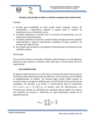 Universidad Nacional Autónoma de México
Facultad de Estudios Superiores Cuautitlán
Análisis de la Varianza ANOVA
http://www.cuautitlan.unam.mx
Ventajas y desventajas al utilizar un Diseño completamente aleatorizado
Ventajas
a. Permite gran flexibilidad, es decir puede usarse cualquier número de
tratamientos y repeticiones, además se puede variar el número de
repeticiones de un tratamiento a otro.
b. El análisis estadístico es sencillo, aún si el número de repeticiones no es el
mismo para cada tratamiento.
c. El análisis estadístico es fácil aun cuando los datos de algunas de las unidades
experimentales o algunos tratamientos completos se hayan perdido o se
rechacen por alguna causa.
d. Es el diseño que se basa en más grados de libertad para la estimación de los
cuadrados medios.
Desventajas
Para usar este diseño se necesitan unidades experimentales muy homogéneas,
porque de otra manera la variación entre ellas pasa a formar parte del error
experimental
Caso desbalanceado
En algunos experimentos con un solo factor, el número de observaciones que se
hacen bajo cada tratamiento puede ser diferente. Se dice entonces que el diseño
es desbalanceado. Al análisis de varianza sigue siendo válido, aunque es
necesario hacer unas ligeras modificaciones en las fórmulas de las sumatorias de
cuadrados. Por ejemplo si se hacen 𝑛𝑗 observaciones bajo el tratamiento
𝑖( 𝑖 = 1, 2, 3, … , 𝑘), y 𝑁 = ∑ 𝑛𝑗
𝑛 𝑗
𝑗=1
, el número total de observaciones. Las
fórmulas para calcular las sumatorias de cuadrado para el análisis de varianza
con tamaños de muestra 𝑛𝑖 diferentes en cada tratamiento quedan de la
siguiente manera:
𝑆𝐶 𝑇𝑜𝑡 = � � 𝑦𝑖𝑗
2
−
𝑌••
2
𝑁
𝑛 𝑗
𝑗=1
𝑘
𝑖=1
 